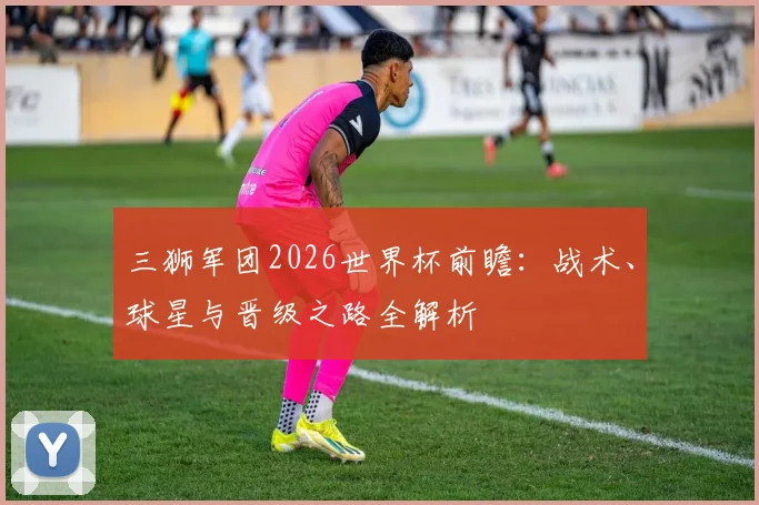 三狮军团2026世界杯前瞻:战术、球星与晋级之路全解析