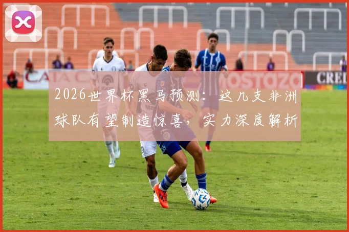 2026世界杯黑马预测：这几支非洲球队有望制造惊喜，实力深度解析
