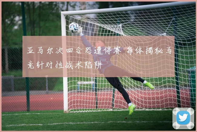 亚马尔次回合恐遭停赛 每体揭秘马竞针对性战术陷阱