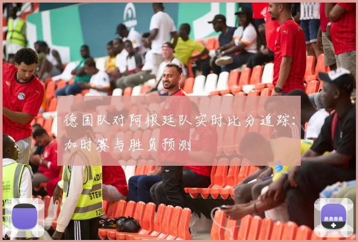 德国队对阿根廷队实时比分追踪：加时赛与胜负预测