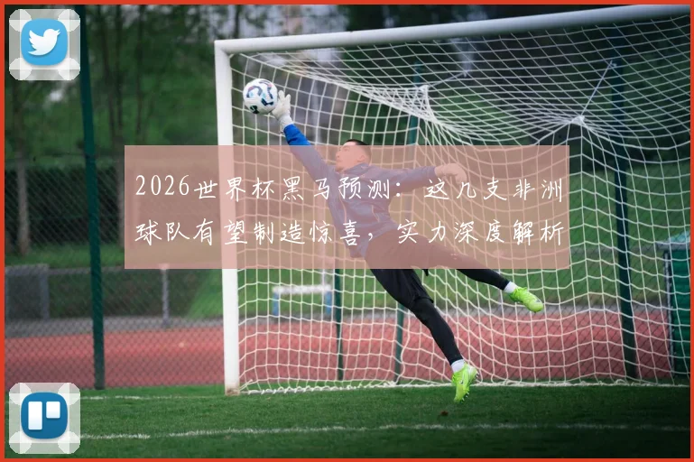 2026世界杯黑马预测:这几支非洲球队有望制造惊喜,实力深度解析