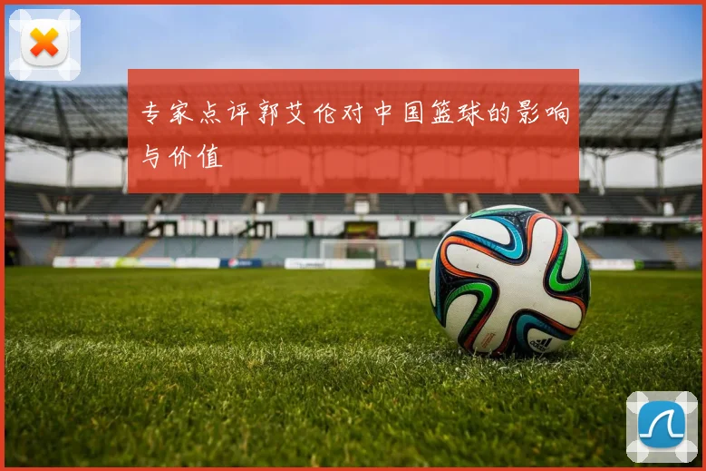 专家点评郭艾伦对中国篮球的影响与价值