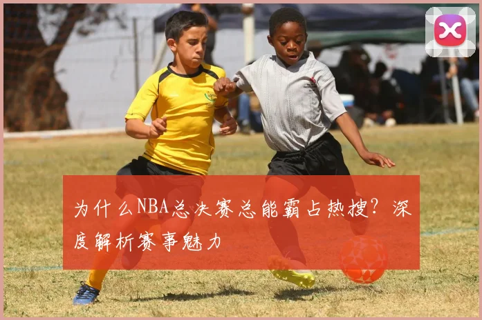 为什么NBA总决赛总能霸占热搜?深度解析赛事魅力