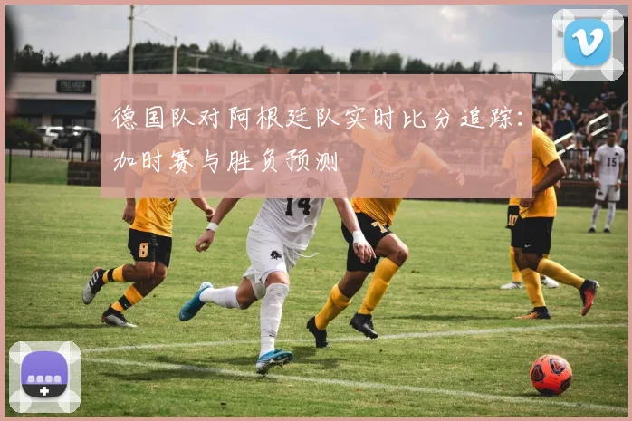 德国队对阿根廷队实时比分追踪:加时赛与胜负预测