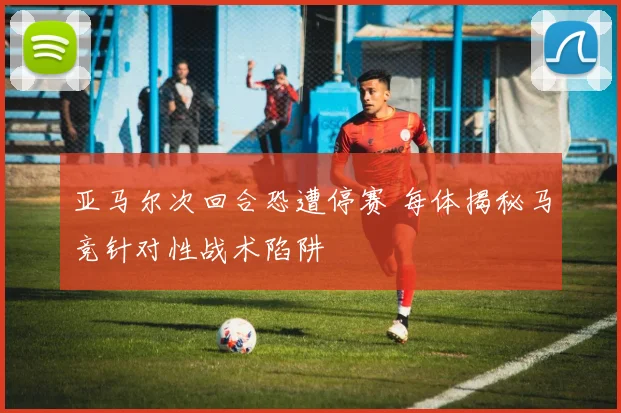 亚马尔次回合恐遭停赛 每体揭秘马竞针对性战术陷阱