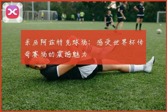 亲历阿兹特克球场:感受世界杯传奇赛场的震撼魅力